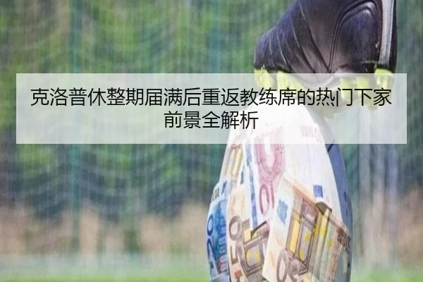 克洛普休整期届满后重返教练席的热门下家前景全解析