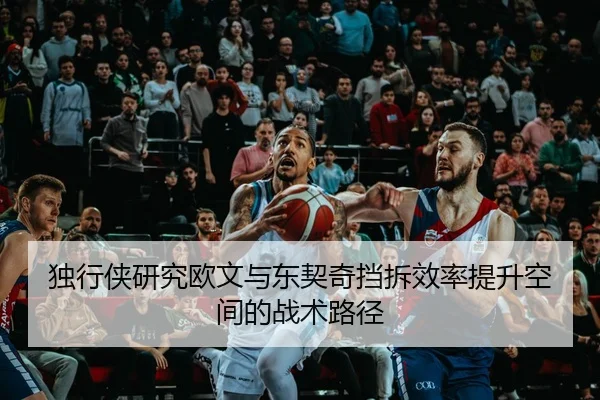 独行侠研究欧文与东契奇挡拆效率提升空间的战术路径