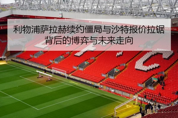 利物浦萨拉赫续约僵局与沙特报价拉锯背后的博弈与未来走向