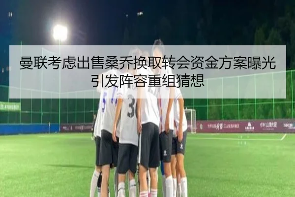 曼联考虑出售桑乔换取转会资金方案曝光引发阵容重组猜想 - kaiyun