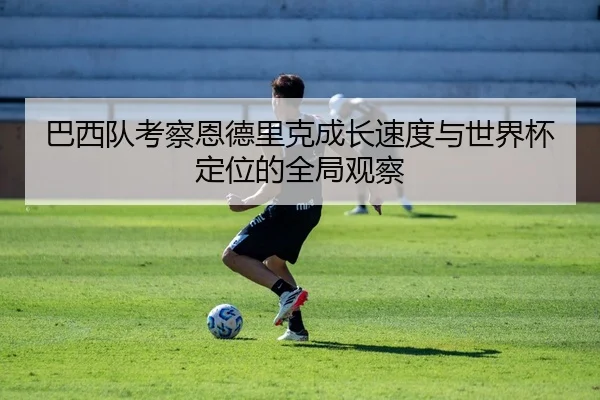 巴西队考察恩德里克成长速度与世界杯定位的全局观察