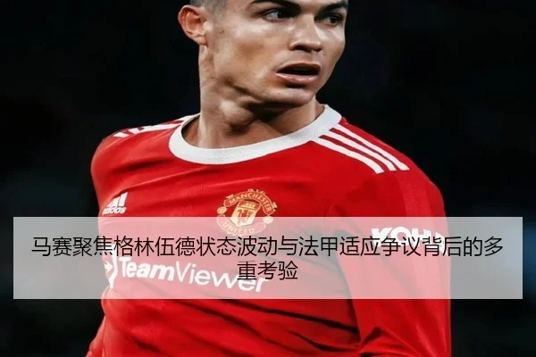 马赛聚焦格林伍德状态波动与法甲适应争议背后的多重考验 - kaiyun